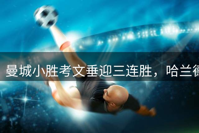 曼城小胜考文垂迎三连胜，哈兰德破门恩佐首秀亮眼